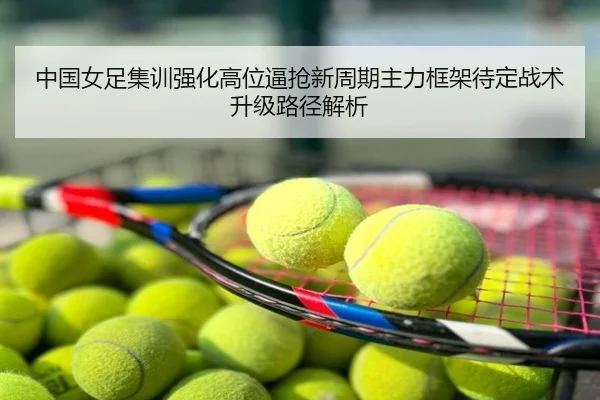 中国女足集训强化高位逼抢新周期主力框架待定战术升级路径解析