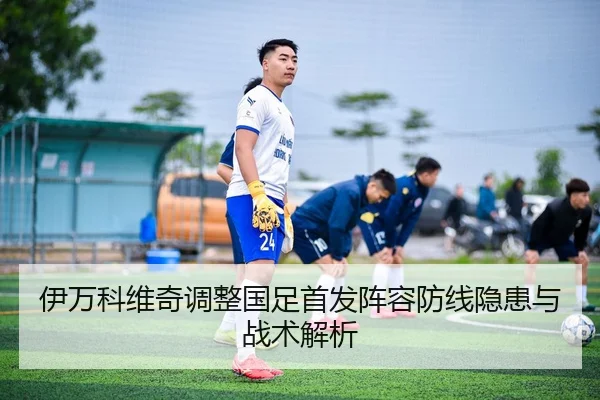 伊万科维奇调整国足首发阵容防线隐患与战术解析