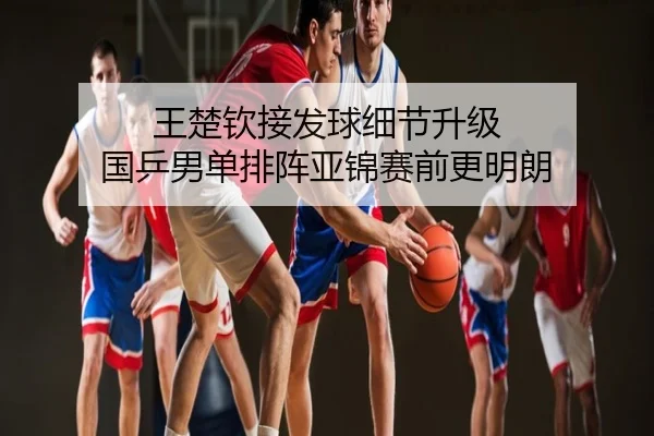 王楚钦接发球细节升级 国乒男单排阵亚锦赛前更明朗