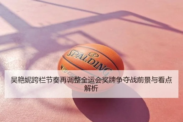 吴艳妮跨栏节奏再调整全运会奖牌争夺战前景与看点解析